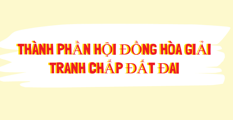 Thành phần Hội đồng hòa giải tranh chấp đất đai theo quy định của pháp luật hiện hành năm 2022
